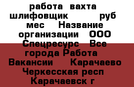 работа. вахта. шлифовщик. 50 000 руб./мес. › Название организации ­ ООО Спецресурс - Все города Работа » Вакансии   . Карачаево-Черкесская респ.,Карачаевск г.